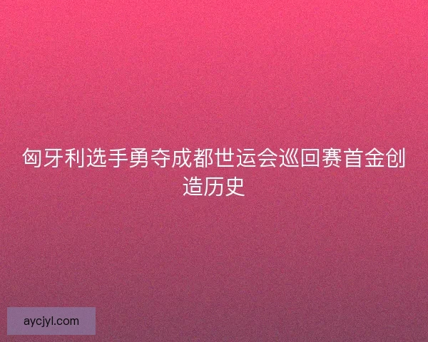 匈牙利选手勇夺成都世运会巡回赛首金创造历史