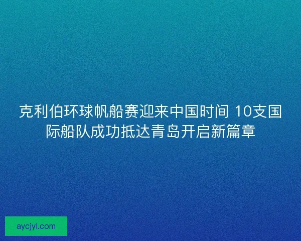 克利伯环球帆船赛迎来中国时间 10支国际船队成功抵达青岛开启新篇章